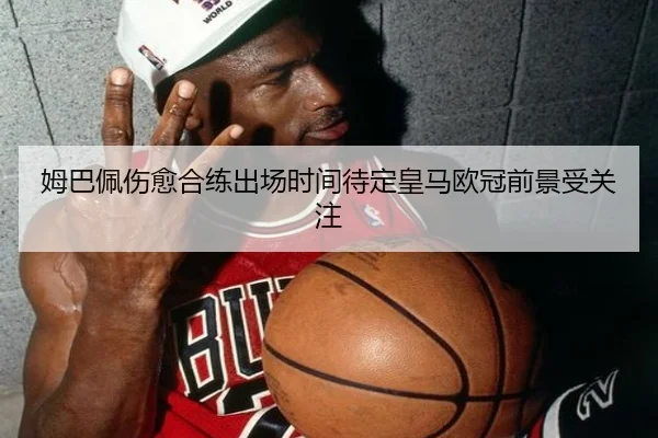 姆巴佩伤愈合练出场时间待定皇马欧冠前景受关注